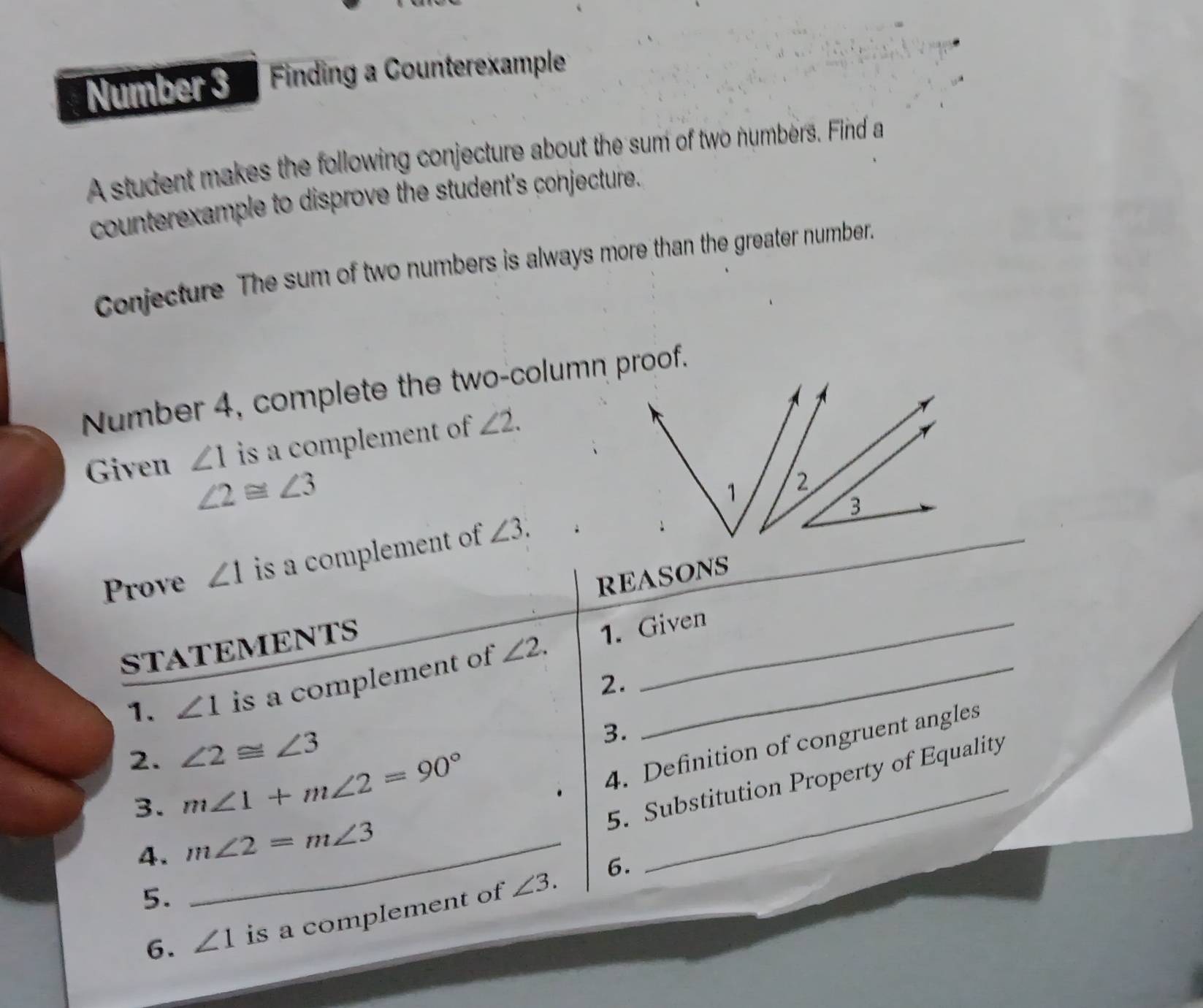 Number 3 Finding a Counterexample 
A student makes the following conjecture about the sum of two numbers. Find a 
counterexample to disprove the student's conjecture. 
Conjecture The sum of two numbers is always more than the greater number. 
Number 4, complete the two-column proof. 
Given ∠ 1 is a complement of ∠ 2.
∠ 2≌ ∠ 3
Prove ∠ 1 is a complement of ∠ 3. 
REASONS 
STATEMENTS 
1. ∠ 1 is a complement of ∠ 2. 1. Given 
2. 
2. ∠ 2≌ ∠ 3
3. 
3. m∠ 1+m∠ 2=90° _ 
4. Definition of congruent angles 
5. Substitution Property of Equality 
4. m∠ 2=m∠ 3 _ 
6. 
5. 
6. ∠ 1 is a complement of ∠ 3.