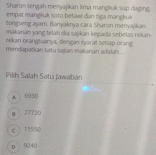 Sharon tengah menyajikan lima mangkuk sup daging,
empat mangkuk soto betawi dan tiga mangkuk
tongseng ayam. Banyaknya cara Sharon menyajikan
makanan yang telah dia sajikan kepada sebelas rekan-
rekan orangtuanya, dengan syarat setiap orang
mendapatkan satu sajian makanan adalah.....
Pilih Salah Satu Jawaban
A 6930
B 27720
c  11550
D 9240