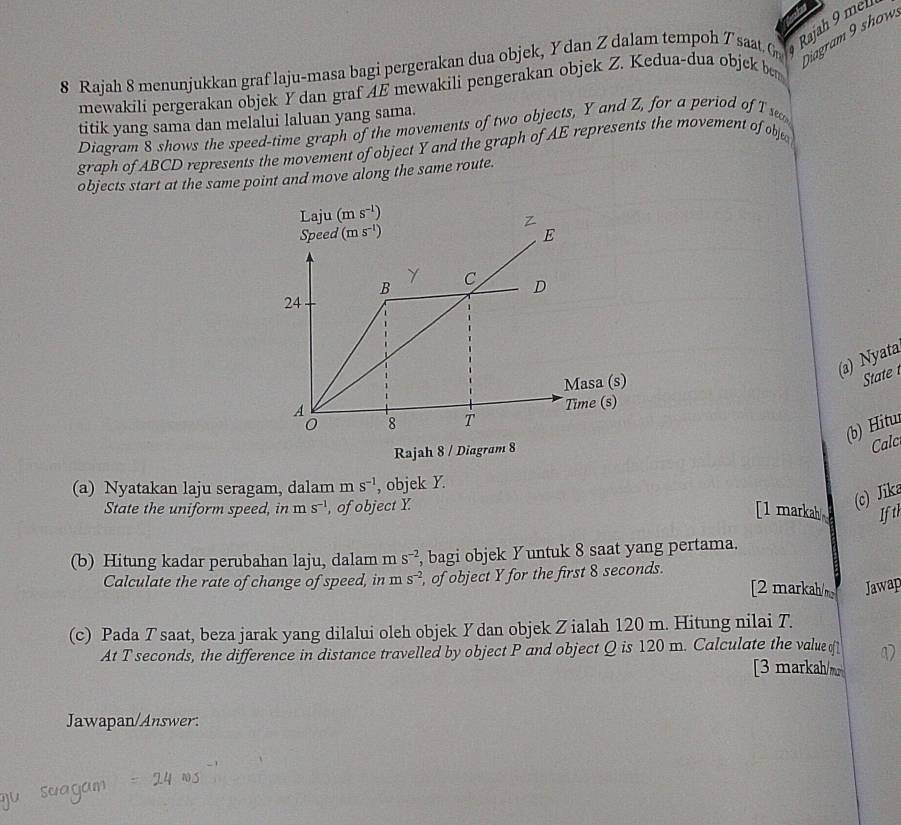 Diagram 9 show
8 Rajah 8 menunjukkan graf laju-masa bagi pergerakan dua objek, Y dan Zdalam tempoh Tsaat. G Rajah 9 mh
mewakili pergerakan objek Y dan graf AE mewakili pengerakan objek Z. Kedua-dua objek be
titik yang sama dan melalui laluan yang sama.
Diagram 8 shows the speed-time graph of the movements of two objects, Y and Z, for a period of T se
graph of ABCD represents the movement of object Y and the graph of AE represents the movement of obje
objects start at the same point and move along the same route.
(a) Nyata
State 
(b) Hitur
Rajah 8 / Diagram 8
Cal
(a) Nyatakan laju seragam, dalam m S^(-1) , objek Y.
State the uniform speed, in m s^(-1) , of object Y
(c) Jika
[1 markah Ifth
(b) Hitung kadar perubahan laju, dalam m s^(-2) , bagi objek Yuntuk 8 saat yang pertama.
Calculate the rate of change of speed, in ms^(-2) , of object Y for the first 8 seconds.
[2 markah/m Jawap
(c) Pada T saat, beza jarak yang dilalui oleh objek Ydan objek Zialah 120 m. Hitung nilai T.
At T seconds, the difference in distance travelled by object P and object Q is 120 m. Calculate the value o
[3 markah/m
Jawapan/Answer.