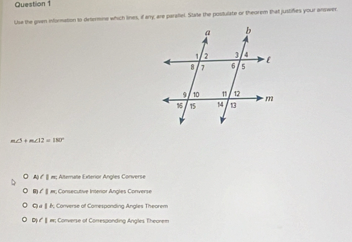 Use the given information to determine which lines, if any, are parallel. State the postulate or theorem that justifies your answer
m∠ 5+m∠ 12=180°
A) l||m; Alternate Exterior Angles Converse
B) l||m; Consecutive Interior Angles Converse
C) a||b; Converse of Corresponding Angles Theorem
D) l|m; Converse of Corresponding Angles Theorem