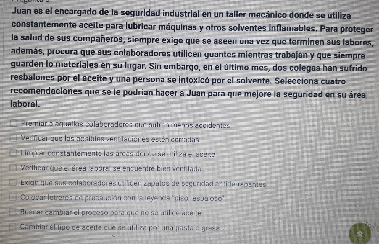 Juan es el encargado de la seguridad industrial en un taller mecánico donde se utiliza
constantemente aceite para lubricar máquinas y otros solventes inflamables. Para proteger
la salud de sus compañeros, siempre exige que se aseen una vez que terminen sus labores,
además, procura que sus colaboradores utilicen guantes mientras trabajan y que siempre
guarden lo materiales en su lugar. Sin embargo, en el último mes, dos colegas han sufrido
resbalones por el aceite y una persona se intoxicó por el solvente. Selecciona cuatro
recomendaciones que se le podrían hacer a Juan para que mejore la seguridad en su área
laboral.
Premiar a aquellos colaboradores que sufran menos accidentes
Verificar que las posibles ventilaciones estén cerradas
Limpiar constantemente las áreas donde se utiliza el aceite
Verificar que el área laboral se encuentre bien ventilada
Exigir que sus colaboradores utilicen zapatos de seguridad antiderrapantes
Colocar letreros de precaución con la leyenda 'piso resbaloso”
Buscar cambiar el proceso para que no se utilice aceite
Cambiar el tipo de aceite que se utiliza por una pasta o grasa