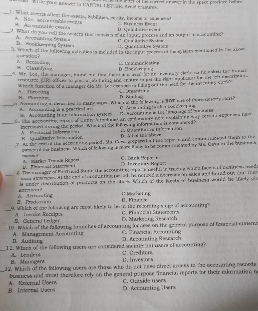 ad write the letter of the correct answer in the space provided before.
er. Write your answer in CAPITAL LETTER. Avoid crasures.
_1. What events affect the assets, liabilities, equity, income or expenses?
A. Non- accountable events C. Business Event
B. Accountable events
D. Qualitative event
_2. What do you call the system that consists of an input, process and an output in accounting?
A. Accounting System C. Qualitative System
B. Bookkeeping System D. Quantitative System
_3. Which of the following activities is included in the input process of the system mentioned in the above
question?
A. Recording C. Communicating
B. Classifying D. Bookkeeping
_4. Mr. Lee, the manager, found out that there is a need for an inventory clerk, so he asked the human
resource (HR) officer to post a job hiring and ensure to get the right applicant for the job description.
Which function of a manager did Mr. Lee exercise in filling out the need for the inventory clerk?
A. Directing C. Organizing
B. Planning D. Staffing
_5. Accounting is described in many ways. Which of the following is NOT one of those descriptions?
A. Accounting is a practical art C. Accounting is also bookkeeping
B. Accounting is an information system D. Accounting is the language of business
_6. The accounting report of Entity A includes an explanatory note explaining why certain expenses have
increased during the period. Which of the following information is considered?
A. Financial Information C. Quantitative Information
B. Qualitative Information D. All of the above
7. At the end of the accounting period, Ms. Cava prepared all the reports and communicated them to the
_owner of the business. Which of following is more likely to be communicated by Ms. Cava to the business
owner?
A. Market Trends Report C. Bank Reports
B. Financial Statement D. Inventory Report
_8. The manager of FabTrend found the accounting reports useful in tracing which facets of business needs
more strategies. At the end of accounting period, he noticed a decrease on sales and found out that ther
is under distribution of products on the store. Which of the facets of business would he likely giv
attention?
A. Accounting C Marketing
B. Production D. Finance
_
9. Which of the following are most likely to be in the recording stage of accounting?
A. Invoice Receipts C. Financial Statements
B. General Ledger D. Marketing Research
_10. Which of the following branches of accounting focuses on the general purpose of financial stateme
A. Management Accounting C. Financial Accounting
B. Auditing D. Accounting Research
_
11. Which of the following users are considered as internal users of accounting?
A. Lenders C. Creditors
B. Managers D. Investors
12. Which of the following users are those who do not have direct access to the accounting records
_business and must therefore rely on the general purpose financial reports for their information n
A. External Users C. Outside users
B. Internal Users D. Accounting Users