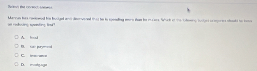 Select the correct answer.
Marcus has reviewed his budget and discovered that he is spending more than he makes. Which of the following budget categories should he focus
on reducing spending first?
A. lood
B. car payment
C. insurance
D. morigage