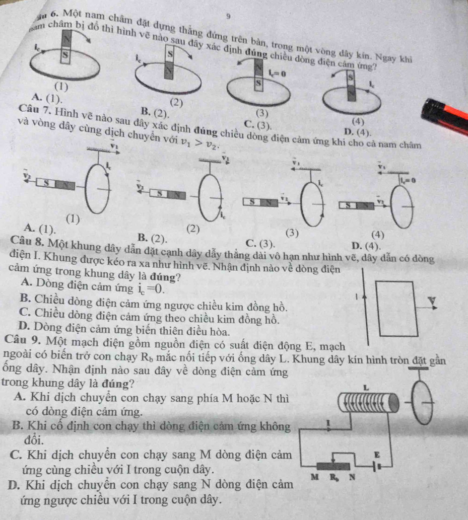 9
â 6. Một nam châm đặt dựng thắng đứng trên bàn, trong một vòng dây kín. hi
châm bhình vẽ nc đ
. (3).
Câu 7. Hình vẽ nào sau dây xác định đúng chiều dòng điện cảm ứng khi cho cả nam châm
và vòng dây cùng dịch chuyển với v_1>v_2.
(1)(2)
(3)
A. (1). B. (2). C. (3). D. (4).
Câu 8. Một khung dây dẫn đặt cạnh dây dẫy thẳng dài vô hạn như hình vẽ, dây dẫn có dòng
điện I. Khung được kéo ra xa như hình vẽ. Nhận định nào về dòng điện
cảm ứng trong khung dây là đúng?
A. Dòng điện cảm ứng i_c=0.
B. Chiều dòng điện cảm ứng ngược chiều kim đồng hồ.
C. Chiều dòng điện cảm ứng theo chiều kim đồng hồ.
D. Dòng điện cảm ứng biến thiên điều hòa.
Câu 9. Một mạch điện gồm nguồn điện có suất điện động E, mạch
ngoài có biến trở con chạy R_b mắc nối tiếp với ống dây L. Khung dây kín hình tròn đặt gần
ổng dây. Nhận định nào sau đây về dòng điện cảm ứng
trong khung dây là đúng?
A. Khi dịch chuyển con chạy sang phía M hoặc N thì
có dòng điện cảm ứng.
B. Khi cổ định con chạy thì dòng điện cảm ứng không
đổi.
C. Khi dịch chuyển con chạy sang M dòng điện cảm
ứng cùng chiều với I trong cuộn dây.
D. Khi dịch chuyển con chạy sang N dòng điện cả
ứng ngược chiều với I trong cuộn dây.