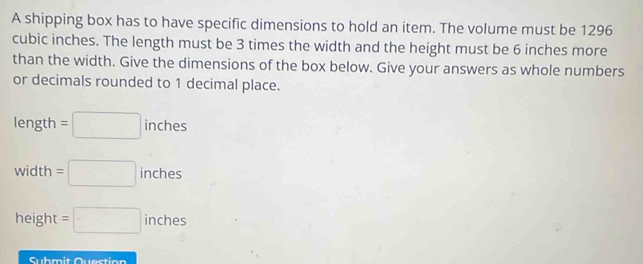 A shipping box has to have specific dimensions to hold an item. The volume must be 1296
cubic inches. The length must be 3 times the width and the height must be 6 inches more 
than the width. Give the dimensions of the box below. Give your answers as whole numbers 
or decimals rounded to 1 decimal place.
length=□ inches
width=□ inches
height =□ inches
Submit Question