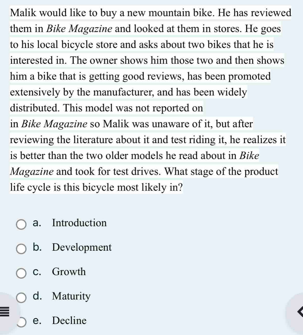 Malik would like to buy a new mountain bike. He has reviewed
them in Bike Magazine and looked at them in stores. He goes
to his local bicycle store and asks about two bikes that he is
interested in. The owner shows him those two and then shows
him a bike that is getting good reviews, has been promoted
extensively by the manufacturer, and has been widely
distributed. This model was not reported on
in Bike Magazine so Malik was unaware of it, but after
reviewing the literature about it and test riding it, he realizes it
is better than the two older models he read about in Bike
Magazine and took for test drives. What stage of the product
life cycle is this bicycle most likely in?
a. Introduction
b. Development
c. Growth
d. Maturity
e. Decline