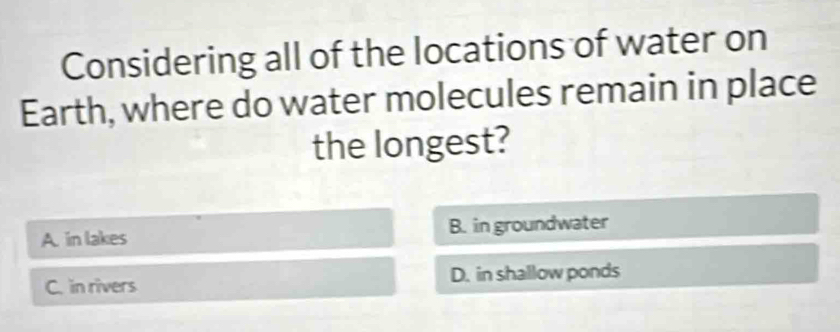 Considering all of the locations of water on
Earth, where do water molecules remain in place
the longest?
A. in lakes B. in groundwater
C. in rivers D. in shallow ponds