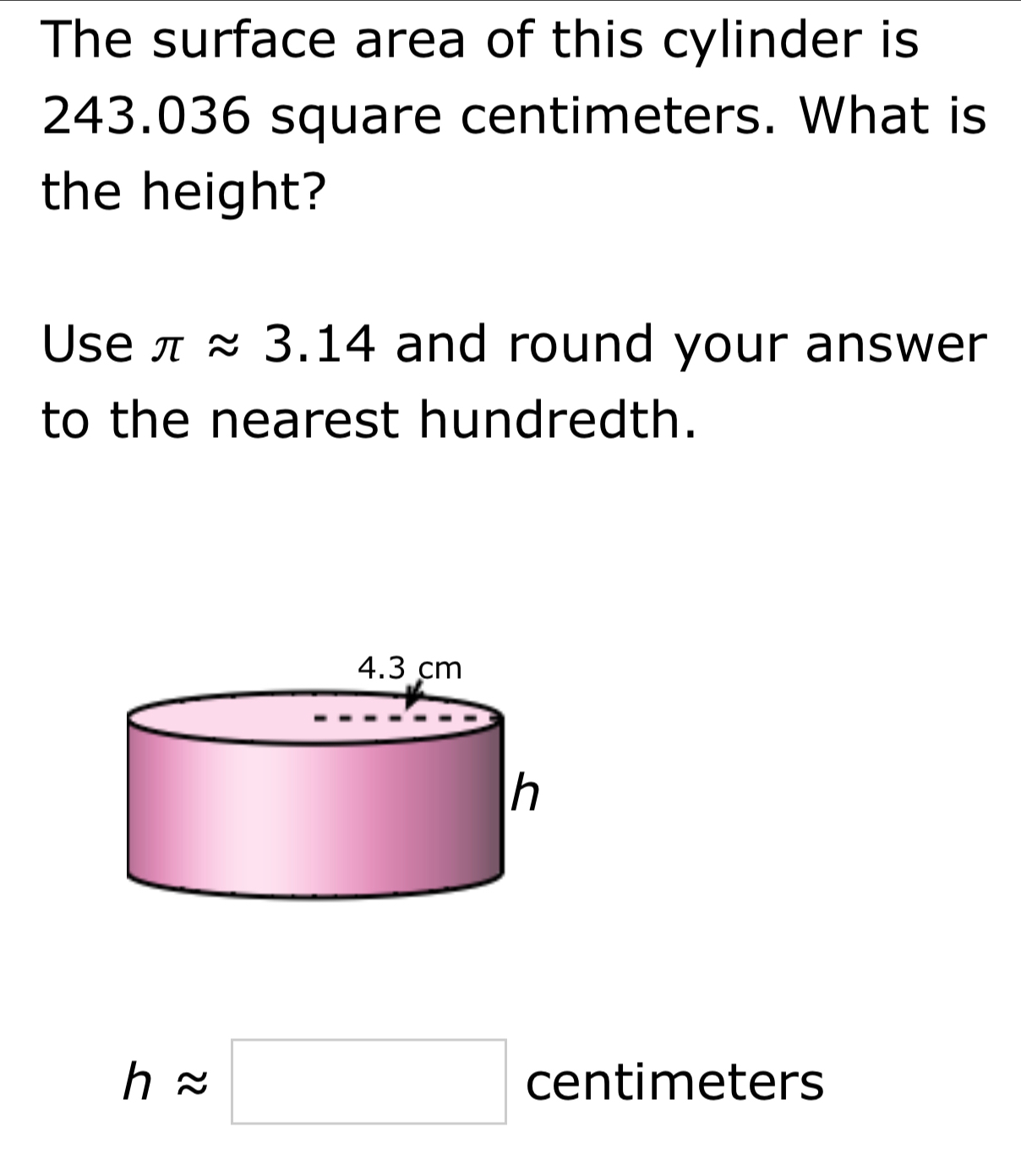 The surface area of this cylinder is
243.036 square centimeters. What is 
the height? 
Use π approx 3.14 and round your answer 
to the nearest hundredth.
happrox □ centimeters