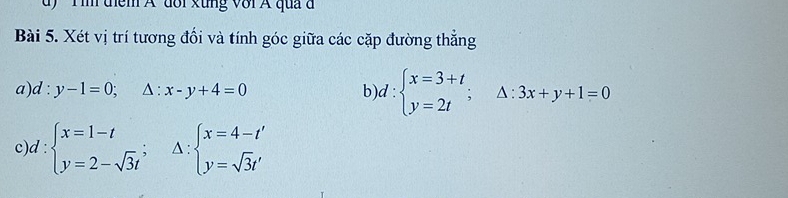 dy ' Tim diểm A dổi xung với A qua à 
Bài 5. Xét vị trí tương đối và tính góc giữa các cặp đường thẳng 
a) d:y-1=0;△ :x-y+4=0 b) d:beginarrayl x=3+t y=2tendarray.  ;△ :3x+y+1=0
c d:beginarrayl x=1-t y=2-sqrt(3)tendarray.  ; ^ beginarrayl x=4-t' y=sqrt(3)t'endarray.