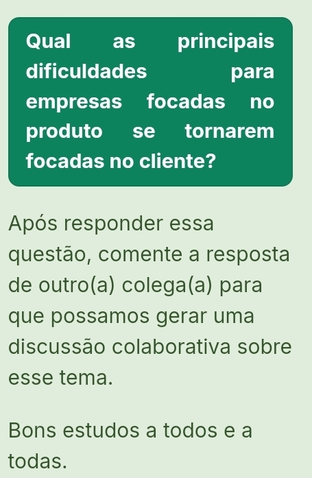 Qual as principais 
dificuldades para 
empresas focadas no 
produto se tornarem 
focadas no cliente? 
Após responder essa 
questão, comente a resposta 
de outro(a) colega(a) para 
que possamos gerar uma 
discussão colaborativa sobre 
esse tema. 
Bons estudos a todos e a 
todas.