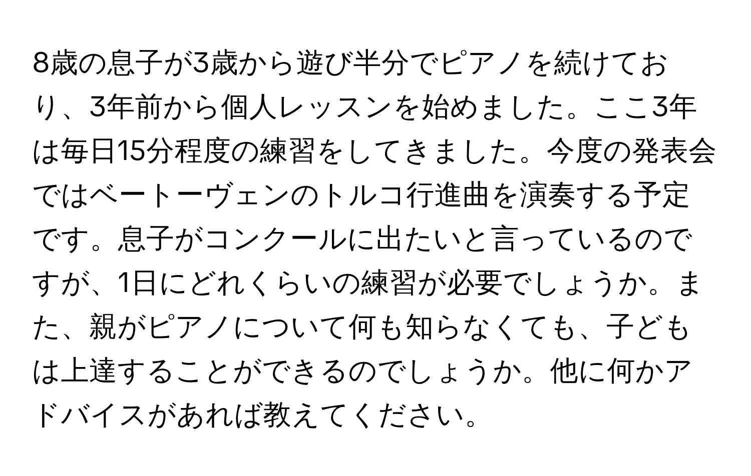 8歳の息子が3歳から遊び半分でピアノを続けており、3年前から個人レッスンを始めました。ここ3年は毎日15分程度の練習をしてきました。今度の発表会ではベートーヴェンのトルコ行進曲を演奏する予定です。息子がコンクールに出たいと言っているのですが、1日にどれくらいの練習が必要でしょうか。また、親がピアノについて何も知らなくても、子どもは上達することができるのでしょうか。他に何かアドバイスがあれば教えてください。