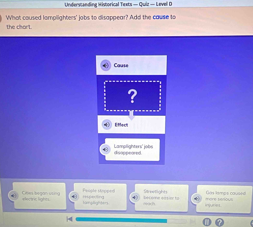 Understanding Historical Texts — Quiz — Level D 
What caused lamplighters' jobs to disappear? Add the cause to 
the chart. 
Cause 
? 
Effect 
Lamplighters' jobs 
disappeared. 
People stopped Streetlights Gas lamps caused 
Cities began using respecting 
became easier to more serious 
electric lights. reach. 
lamplighters. injuries.