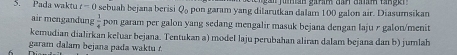 Pada waktu t=0 sebuah bejana berisi Q_0 pon garam yang dilarutkan dalam 100 galon air. Diasumsikan 
air mengandung  1/4  pon garam per galon yang sedang mengalir masuk bejana dengan laju r galon/menit 
kemudian dialirkan keluar bejana. Tentukan a) model laju perubahan aliran dalam bejana dan b) jumlah 
garam dalam bejana pada waktu r.