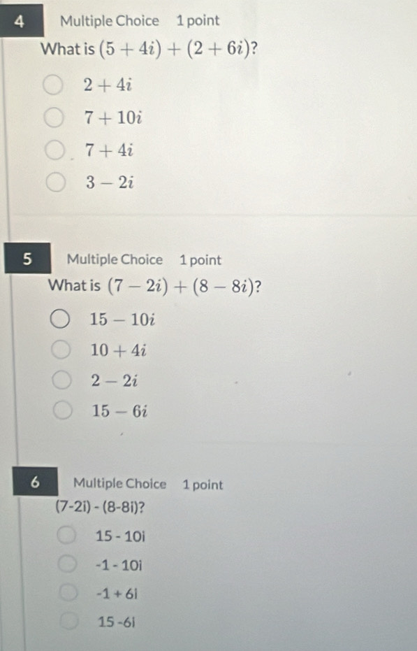 What is (5+4i)+(2+6i) ?
2+4i
7+10i
7+4i
3-2i
5 Multiple Choice 1 point
What is (7-2i)+(8-8i) ?
15-10i
10+4i
2-2i
15-6i
6 Multiple Choice 1 point
(7-2i)-(8-8i) ?
15-10i
-1-10i
-1+6i
15-6i