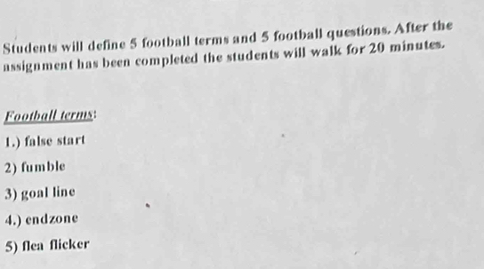 Students will define 5 football terms and 5 football questions. After the 
assignment has been completed the students will walk for 20 minutes. 
Football terms: 
1.) false start 
2) fumble 
3) goal line 
4.) endzone 
5) flea flicker