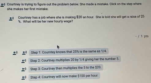 ) Courtney is trying to figure out the problem below. She made a mistake. Click on the step where 
she makes her first mistake. 
Courtney has a job where she is making $20 an hour. She is told she will get a raise of 25
%. What will be her new hourly wage? 
/ 1 pts 
Step 1 : Courntey knows that 25% is the same as 1/4. 
Step 2 : Courtney multiplies 20 by 1/4 giving her the number 5. 
Step 3 : Courtney then multiplies the 5 to the $20. 
Step 4 : Courtney will now make $100 per hour.