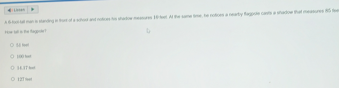 》 Listen
A 6-foot -tall man is standing in front of a school and notices his shadow measures 10 feet. At the same time, he notices a nearby flagpole casts a shadow that measures 85 fee
How tall is the flagpole?
51 feet
100 feet
14.17 feet
127 feet