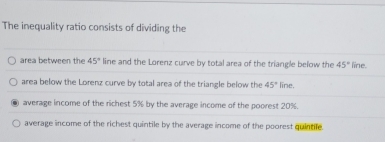 The inequality ratio consists of dividing the
area between the 45° line and the Lorenz curve by total area of the triangle below the 45° line.
area below the Lorenz curve by total area of the triangle below the 45° line.
average income of the richest 5% by the average income of the poorest 20%.
average income of the richest quintile by the average income of the poorest quintile.