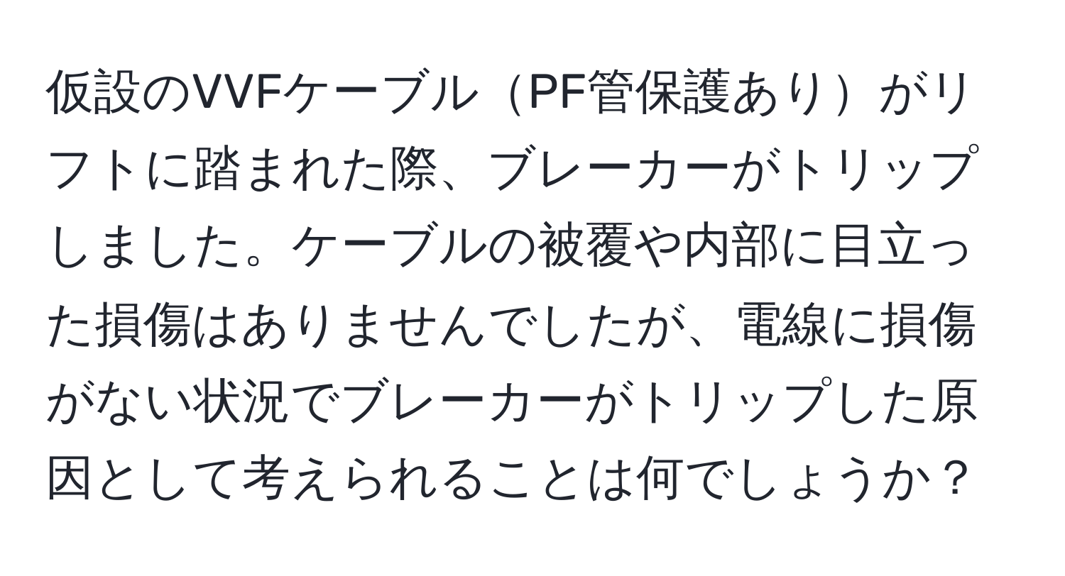 仮設のVVFケーブルPF管保護ありがリフトに踏まれた際、ブレーカーがトリップしました。ケーブルの被覆や内部に目立った損傷はありませんでしたが、電線に損傷がない状況でブレーカーがトリップした原因として考えられることは何でしょうか？