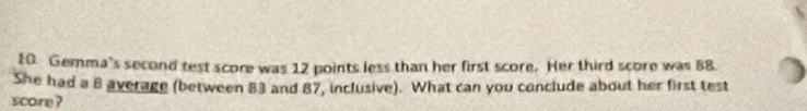 Gemma's second test score was 12 points less than her first score. Her third score was 58. 
She had a 8 average (between 83 and 87, inclusive). What can you conclude about her first test 
score?