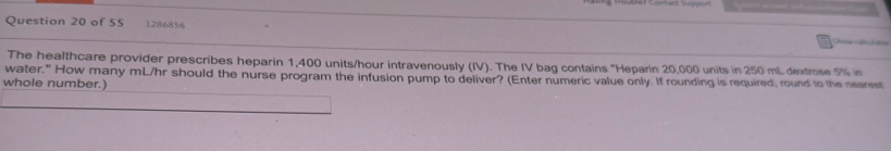 1286856 
The healthcare provider prescribes heparin 1,400 units/hour intravenously (IV). The IV bag contains "Heparin 20,000 units in 250 mL dextrose 5% in 
water." How many mL/hr should the nurse program the infusion pump to deliver? (Enter numeric value only. If rounding is required, round to the nearest 
whole number.)