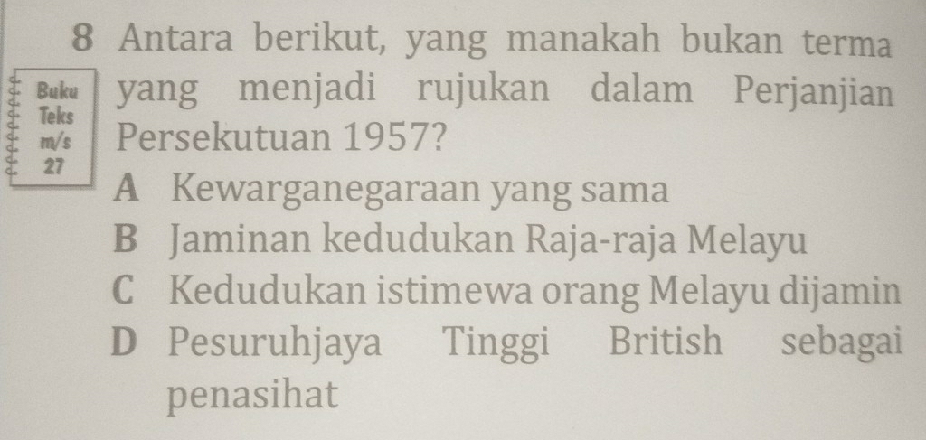 Antara berikut, yang manakah bukan terma
Buku yang menjadi rujukan dalam Perjanjian
S Teks
m/s Persekutuan 1957?
27
A Kewarganegaraan yang sama
B Jaminan kedudukan Raja-raja Melayu
C Kedudukan istimewa orang Melayu dijamin
D Pesuruhjaya Tinggi British sebagai
penasihat