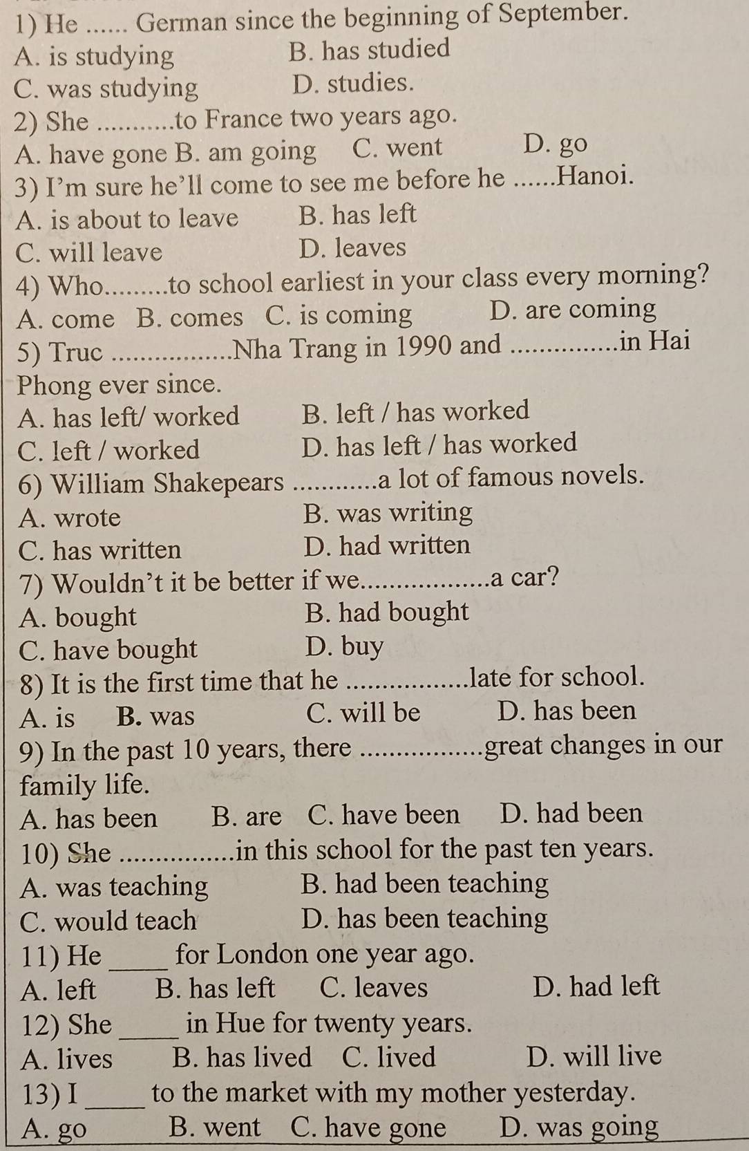 He _German since the beginning of September.
A. is studying B. has studied
C. was studying D. studies.
2) She _to France two years ago.
A. have gone B. am going C. went
D. go
3) I’m sure he’ll come to see me before he ...... .Hanoi.
A. is about to leave B. has left
C. will leave D. leaves
4) Who_ .to school earliest in your class every morning?
A. come B. comes C. is coming D. are coming
5) Truc _Nha Trang in 1990 and _in Hai
Phong ever since.
A. has left/ worked B. left / has worked
C. left / worked D. has left / has worked
6) William Shakepears _a lot of famous novels.
A. wrote B. was writing
C. has written D. had written
7) Wouldn’t it be better if we_ a car?
A. bought B. had bought
C. have bought D. buy
8) It is the first time that he _late for school.
A. is B. was C. will be D. has been
9) In the past 10 years, there _great changes in our
family life.
A. has been B. are C. have been D. had been
10) She _in this school for the past ten years.
A. was teaching B. had been teaching
C. would teach D. has been teaching
11) He_ for London one year ago.
A. left B. has left C. leaves D. had left
12) She _in Hue for twenty years.
A. lives B. has lived C. lived D. will live
13) I_ to the market with my mother yesterday.
A. go B. went C. have gone D. was going