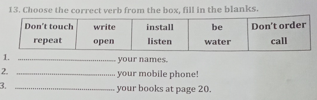 Choose the correct verb from the box, fill in the blanks. 
1._ 
your names. 
2._ 
your mobile phone! 
3. 
_your books at page 20.