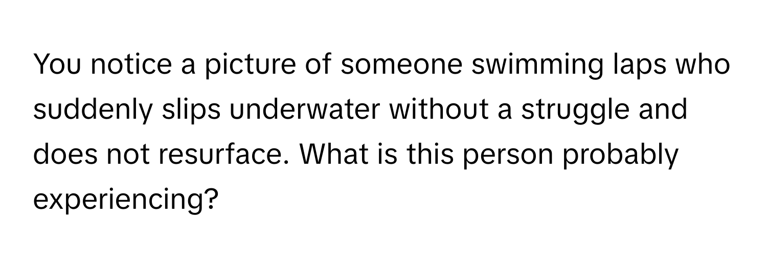 You notice a picture of someone swimming laps who suddenly slips underwater without a struggle and does not resurface. What is this person probably experiencing?