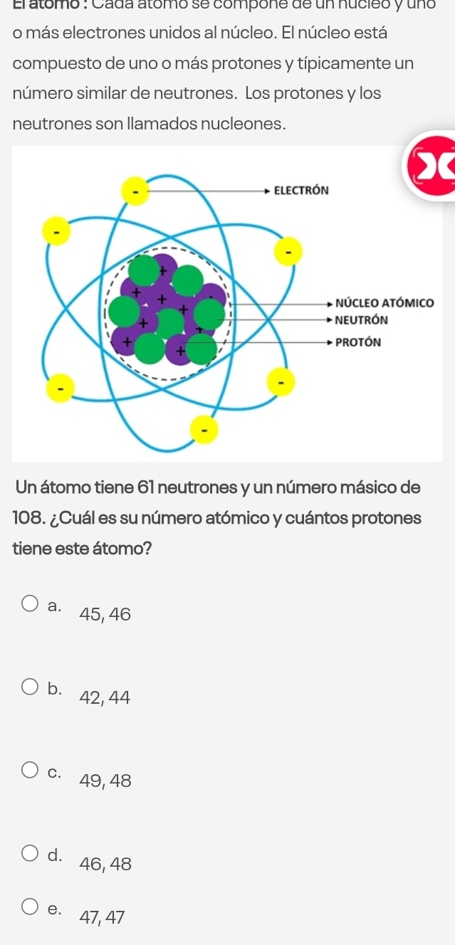 El atómo : Cada atómo se compone de un nucieo y uno
o más electrones unidos al núcleo. El núcleo está
compuesto de uno o más protones y típicamente un
número similar de neutrones. Los protones y los
neutrones son llamados nucleones.
Un átomo tiene 61 neutrones y un número másico de
108. ¿Cuál es su número atómico y cuántos protones
tiene este átomo?
a. 45, 46
b. 42, 44
c. 49,48
dà 46, 48
e. 47, 47