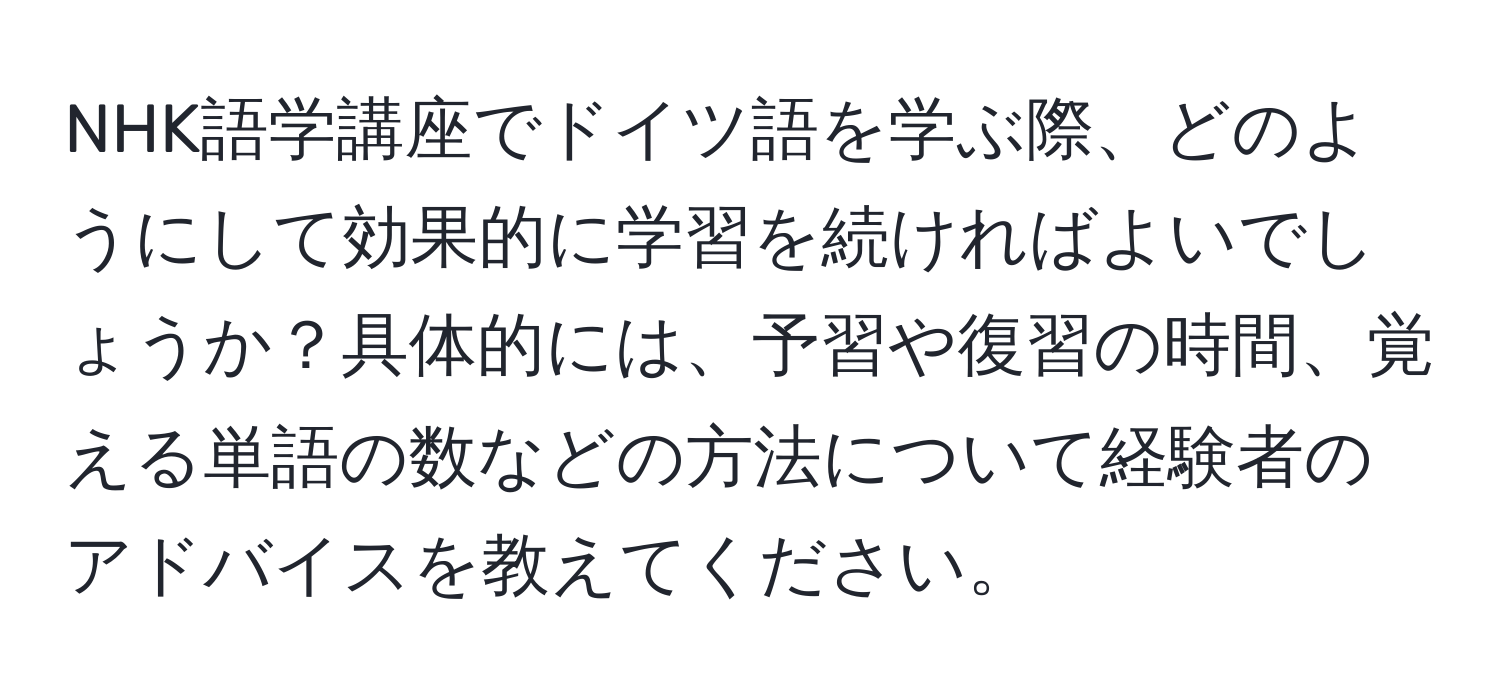 NHK語学講座でドイツ語を学ぶ際、どのようにして効果的に学習を続ければよいでしょうか？具体的には、予習や復習の時間、覚える単語の数などの方法について経験者のアドバイスを教えてください。