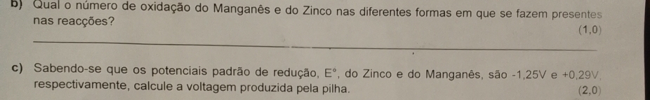 Qual o número de oxidação do Manganês e do Zinco nas diferentes formas em que se fazem presentes 
nas reacções? 
_
(1,0)
c) Sabendo-se que os potenciais padrão de redução, E° , do Zinco e do Manganês, são -1,25V e +0,29V, 
respectivamente, calcule a voltagem produzida pela pilha.
(2,0)