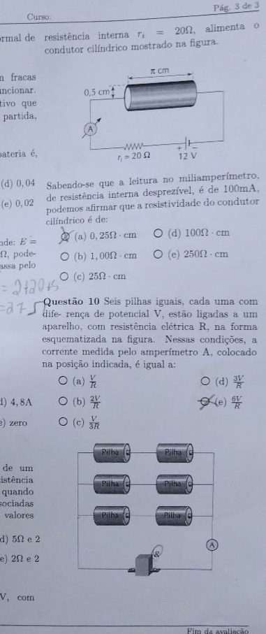 Curso: Pág. 3 de 3
ormal de resistência interna r_i=20Omega , alimenta o
condutor cilíndrico mostrado na figura.
n fracas
ncionar.
tivo que 
partida,
pateria é,
(d) 0,04  Sabendo-se que a leitura no miliamperímetro,
(e) 0,02 de resistência interna desprezível, é de 100mA,
podemos afirmar que a resistividade do condutor
cilíndrico é de:
ade: E= (a) 0,25Omega · cm (d) 100Omega · cm
(2 , pode- (b) 1,00Omega · cm (e) 250Omega · cm
assa pelo
(c) 25Omega · cm
Questão 10 Seis pilhas iguais, cada uma com
dife- rença de potencial V, estão ligadas a um
aparelho, com resistência elétrica R, na forma
esquematizada na figura. Nessas condições, a
corrente medida pelo amperímetro A, colocado
na posição indicada, é igual a:
(a)  V/R  (d)  3V/R 
1) 4, 8A (b)  2V/R  (e)  6V/R 
) zero (c)  V/3R 
de um
istência
quando
sociadas
valores
d) 5Ω e 2
e)2Ωe 2
V,com