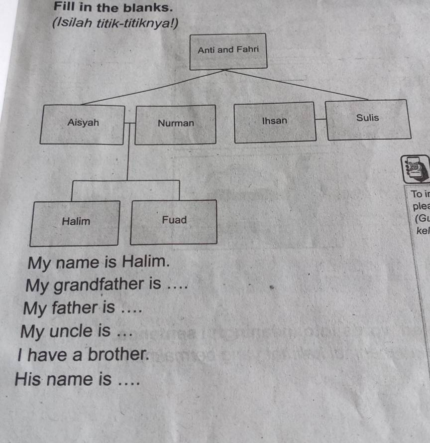 Fill in the blanks. 
(Isilah titik-titiknya!) 
To ir 
plea 
(Gl 
kel 
My name is Halim. 
My grandfather is .... 
My father is .... 
My uncle is ... 
I have a brother. 
His name is ....