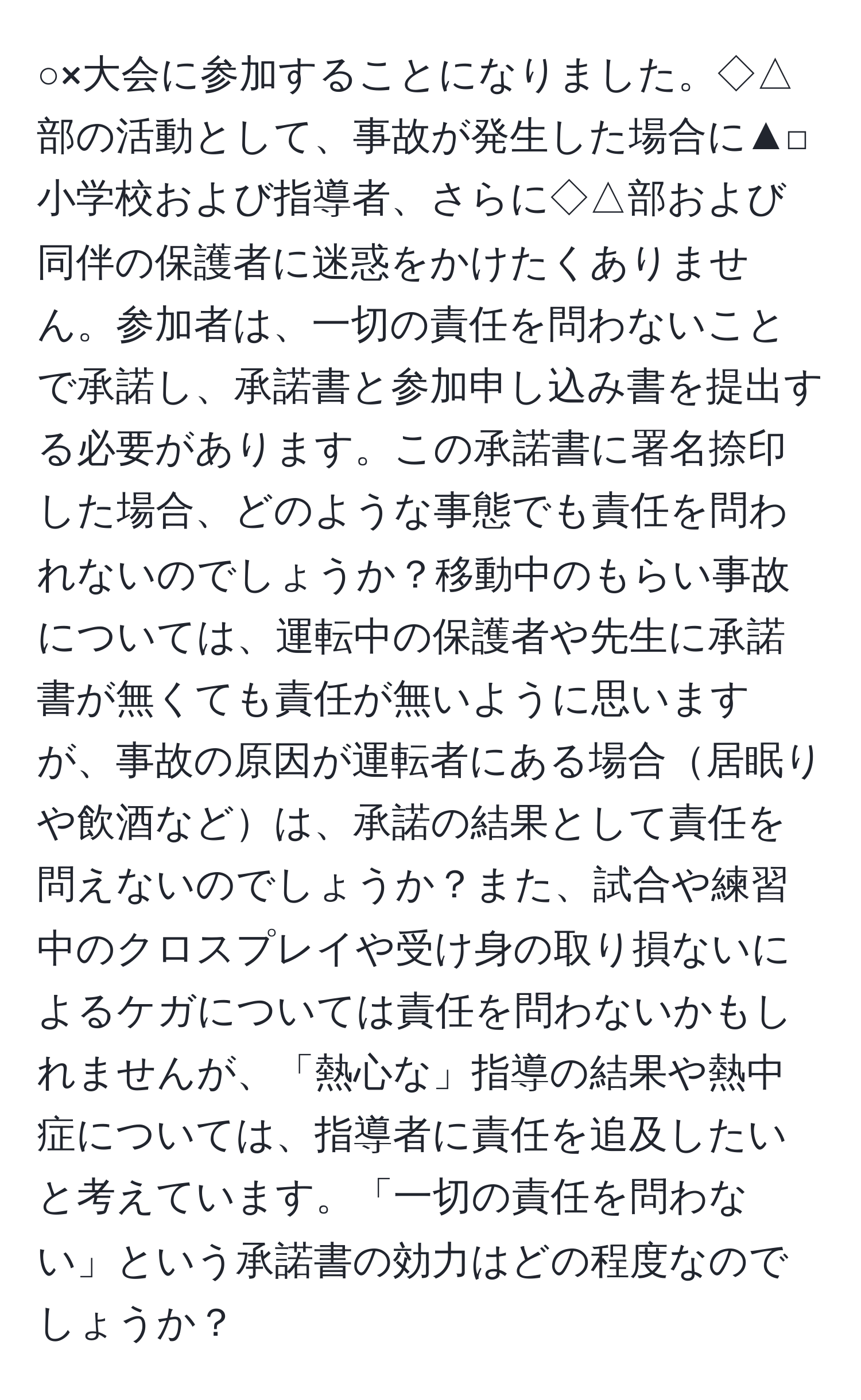 ○×大会に参加することになりました。◇△部の活動として、事故が発生した場合に▲□小学校および指導者、さらに◇△部および同伴の保護者に迷惑をかけたくありません。参加者は、一切の責任を問わないことで承諾し、承諾書と参加申し込み書を提出する必要があります。この承諾書に署名捺印した場合、どのような事態でも責任を問われないのでしょうか？移動中のもらい事故については、運転中の保護者や先生に承諾書が無くても責任が無いように思いますが、事故の原因が運転者にある場合居眠りや飲酒などは、承諾の結果として責任を問えないのでしょうか？また、試合や練習中のクロスプレイや受け身の取り損ないによるケガについては責任を問わないかもしれませんが、「熱心な」指導の結果や熱中症については、指導者に責任を追及したいと考えています。「一切の責任を問わない」という承諾書の効力はどの程度なのでしょうか？