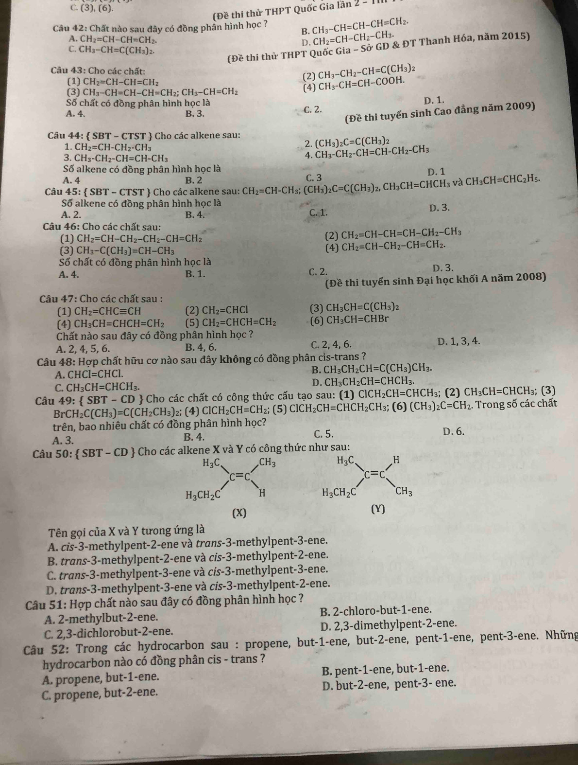 C. (3),(6).
(Đề thi thử THPT Quốc Gia lần :
Câu 4 2:C Chất nào sau đây có đồng phần hình học ? CH_3-CH=CH-CH=CH_2.
B.
A. CH_2=CH-CH=CH. D. CH_2=CH-CH_2-CH_3.
C. CH_3-CH=C(CH_3)_2. ia-Sdot O'GD 9 & ĐT Thanh Hóa, năm 2015)
(Đề thi thử THPT Quốc (
Câu 43 : Cho các chất:
(1) CH_2=CH-CH=CH_2
(2) CH_3-CH_2-CH=C(CH_3)_2
(3) CH_3-CH=CH-CH=CH_2;CH_3-CH=CH_2 (4) CH_3-CH=CH-COOH.
Số chất có đồng phân hình học là
A. 4. B. 3. C. 2. D. 1.
(Đề thi tuyển sinh Cao đẳng năm 2009)
Câu 44:  SBT-CTST  Cho các alkene sau:
1. CH_2=CH-CH_2-CH_3
2. (CH_3)_2C=C(CH_3)_2
3. CH_3-CH_2-CH=CH-CH_3
4. CH_3-CH_2-CH=CH-CH_2-CH_3
Số alkene có đồng phân hình học là D. 1
A. 4 B. 2 C. 3
Câu 45: SBT-CTST  Cho các alkene sau: CH_2=CH-CH_3;(CH_3)_2C=C(CH_3)_2,CH_3CH=CHCH_3 và CH_3CH=CHC_2H 5.
Số alkene có đồng phân hình học là
A. 2. B. 4. C. 1. D. 3.
Câu 46: Cho các chất sau:
(1) CH_2=CH-CH_2-CH_2-CH=CH_2 (2) CH_2=CH-CH=CH-CH_2-CH_3
(3) CH_3-C(CH_3)=CH-CH_3 (4) CH_2=CH-CH_2-CH=CH_2.
Số chất có đồng phân hình học là
A. 4. B. 1. C. 2. D. 3.
(Đề thi tuyển sinh Đại học khối A năm 2008)
Câu 47: Cho các chất sau :
(1) CH_2=CHCequiv CH (2) CH_2=CHCl (3) CH_3CH=C(CH_3)_2
(4) CH_3CH=CHCH=CH_2 (5) CH_2=CHCH=CH_2 (6) CH_3CH=CHBr
Chất nào sau đây có đồng phân hình học ?
A. 2, 4, 5, 6. B. 4, 6. C. 2, 4, 6. D. 1, 3, 4.
Câu 48: Hợp chất hữu cơ nào sau đây không có đồng phân cis-trans ?
A. CHCl=CHCl.
B. CH_3CH_2CH=C(CH_3)CH_3.
C. CH_3CH=CHCH_3.
D. CH_3CH_2CH=CHCH_3.
Câu 49: SBT-CD  Cho các chất có công thức cấu tạo sau: (1) ClCH_2CH=CHCH_3; (2) CH_3CH=CHCH_3; (3)
BrCH_2C(CH_3)=C(CH_2CH_3) 2; (4) ClCH_2CH=CH_2; (5) ClCH_2CH=CHCH_2CH_3;(6)(CH_3)_2C=CH_2. :  Trong số các chất
trên, bao nhiêu chất có đồng phân hình học?
A. 3. B. 4.
C. 5. D. 6.
Câu 50: SBT-CD *  Cho các alkene X và Y có công thức như sau:
H_3C_=c'^H
H_3CH_2C^(·)CH_3
(x) (Y)
Tên gọi của X và Y tưong ứng là
A. cis-3-methylpent-2-ene và trans-3-methylpent-3-ene.
B. trans-3-methylpent-2-ene và cis-3-methylpent-2-ene.
C. trans-3-methylpent-3-ene và cis-3-methylpent-3-ene.
D. trans-3-methylpent-3-ene và cis-3-methylpent-2-ene.
Câu 51: Hợp chất nào sau đây có đồng phân hình học ?
A. 2-methylbut-2-ene. B. 2-chloro-but-1-ene.
C. 2,3-dichlorobut-2-ene. D. 2,3-dimethylpent-2-ene.
Câu 52: Trong các hydrocarbon sau : propene, but-1-ene, but-2-ene, pent-1-ene, pent-3-ene. Những
hydrocarbon nào có đồng phân cis - trans ?
A. propene, but-1-ene. B. pent-1-ene, but-1-ene.
C. propene, but-2-ene. D. but-2-ene, pent-3- ene.