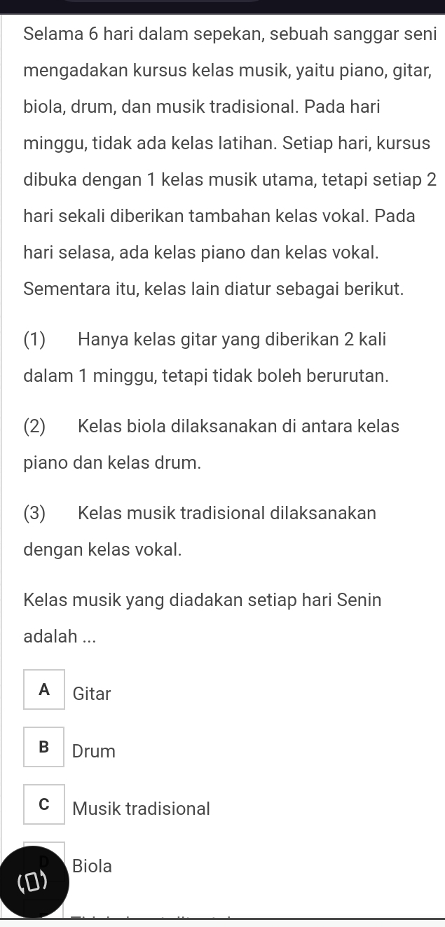 Selama 6 hari dalam sepekan, sebuah sanggar seni
mengadakan kursus kelas musik, yaitu piano, gitar,
biola, drum, dan musik tradisional. Pada hari
minggu, tidak ada kelas latihan. Setiap hari, kursus
dibuka dengan 1 kelas musik utama, tetapi setiap 2
hari sekali diberikan tambahan kelas vokal. Pada
hari selasa, ada kelas piano dan kelas vokal.
Sementara itu, kelas lain diatur sebagai berikut.
(1) Hanya kelas gitar yang diberikan 2 kali
dalam 1 minggu, tetapi tidak boleh berurutan.
(2) Kelas biola dilaksanakan di antara kelas
piano dan kelas drum.
(3) Kelas musik tradisional dilaksanakan
dengan kelas vokal.
Kelas musik yang diadakan setiap hari Senin
adalah ...
A Gitar
B Drum
C Musik tradisional
(0) Biola