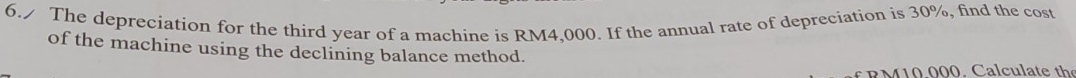 6./ The depreciation for the third year of a machine is RM4,000. If the annual rate of depreciation is 30%, find the cost 
of the machine using the declining balance method. 
R M 1 0 000. C alcu late the