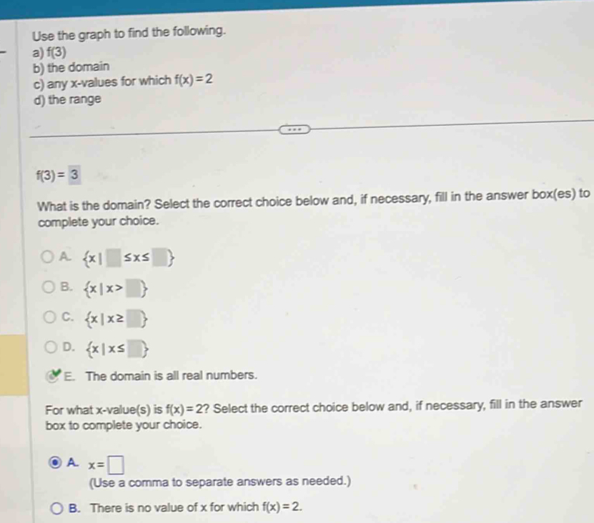 Use the graph to find the following.
a) f(3)
b) the domain
c) any x -values for which f(x)=2
d) the range
f(3)=3
What is the domain? Select the correct choice below and, if necessary, fill in the answer box(es) to
complete your choice.
A  x|□ ≤ x≤ □ 
B.  x|x>□ 
C.  x|x≥ □ 
D.  x|x≤ □ 
E. The domain is all real numbers.
For what x -value(s) is f(x)=2 ? Select the correct choice below and, if necessary, fill in the answer
box to complete your choice.
A. x=□
(Use a comma to separate answers as needed.)
B. There is no value of x for which f(x)=2.