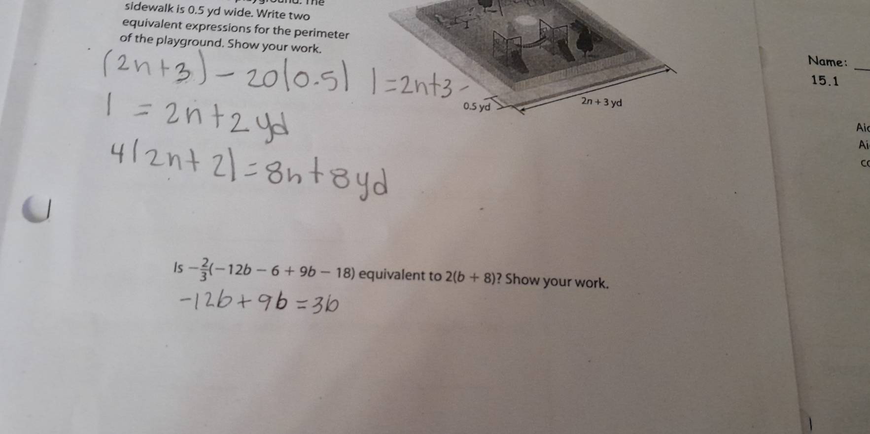 sidewalk is 0,5 yd wide. Write two 
equivalent expressions for the perimeter Name:_ 
of the playground. Show your work.
15.1
0.5 yd
2n+3yd
Aic 
Ai 
C 
Is - 2/3 (-12b-6+9b-18) equivalent to 2(b+8) ? Show your work.