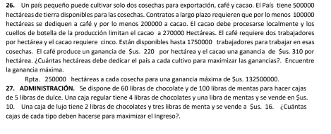 Un país pequeño puede cultivar solo dos cosechas para exportación, café y cacao. El País tiene 500000
hectáreas de tierra disponibles para las cosechas. Contratos a largo plazo requieren que por lo menos 100000
hectáreas se dediquen a café y por lo menos 200000 a cacao. El cacao debe procesarse localmente y los
cuellos de botella de la producción limitan el cacao a 270000 Hectáreas. El café requiere dos trabajadores
por hectárea y el cacao requiere cinco. Están disponibles hasta 1750000 trabajadores para trabajar en esas
cosechas. El café produce un ganancia de $us. 220 por hectárea y el cacao una ganancia de $us. 310 por
hectárea. ¿Cuántas hectáreas debe dedicar el país a cada cultivo para maximizar las ganancias?. Encuentre
la ganancia máxima.
Rpta. 250000 hectáreas a cada cosecha para una ganancia máxima de $us. 132500000.
27. ADMINISTRACIÓN. Se dispone de 60 libras de chocolate y de 100 libras de mentas para hacer cajas
de 5 libras de dulce. Una caja regular tiene 4 libras de chocolates y una libra de mentas y se vende en $us.
10. Una caja de lujo tiene 2 libras de chocolates y tres libras de menta y se vende a $us. 16. ¿Cuántas
cajas de cada tipo deben hacerse para maximizar el Ingreso?.