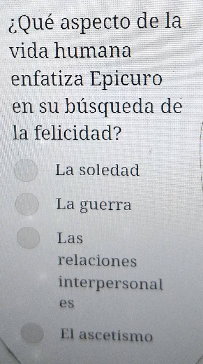 ¿Qué aspecto de la
vida humana
enfatiza Epicuro
en su búsqueda de
la felicidad?
La soledad
La guerra
Las
relaciones
interpersonal
es
El ascetismo