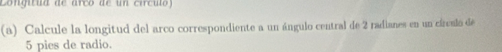 Longitua de arço de un circulo) 
(a) Calcule la longitud del arco correspondiente a un ángulo central de 2 radianes en un cárculo de
5 pies de radio.
