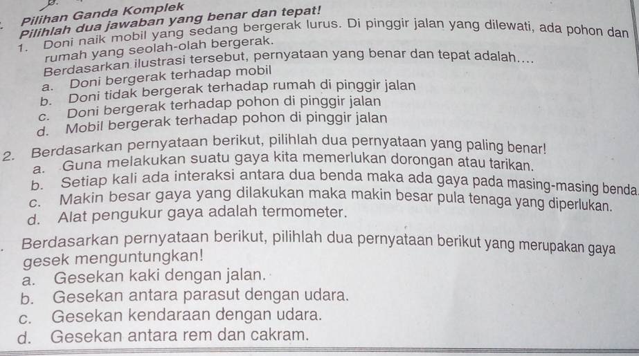 Pilihan Ganda Komplek
Pilihlah dua jawaban yang benar dan tepat!
1. Doni naik mobil yang sedang bergerak lurus. Di pinggir jalan yang dilewati, ada pohon dan
rumah yang seolah-olah bergerak.
Berdasarkan ilustrasi tersebut, pernyataan yang benar dan tepat adalah....
a. Doni bergerak terhadap mobil
b. Doni tidak bergerak terhadap rumah di pinggir jalan
c. Doni bergerak terhadap pohon di pinggir jalan
d. Mobil bergerak terhadap pohon di pinggir jalan
2. Berdasarkan pernyataan berikut, pilihlah dua pernyataan yang paling benar!
a. Guna melakukan suatu gaya kita memerlukan dorongan atau tarikan.
b. Setiap kali ada interaksi antara dua benda maka ada gaya pada masing-masing benda
c. Makin besar gaya yang dilakukan maka makin besar pula tenaga yang diperlukan.
d. Alat pengukur gaya adalah termometer.
. Berdasarkan pernyataan berikut, pilihlah dua pernyataan berikut yang merupakan gaya
gesek menguntungkan!
a. Gesekan kaki dengan jalan.
b. Gesekan antara parasut dengan udara.
c. Gesekan kendaraan dengan udara.
d. Gesekan antara rem dan cakram.