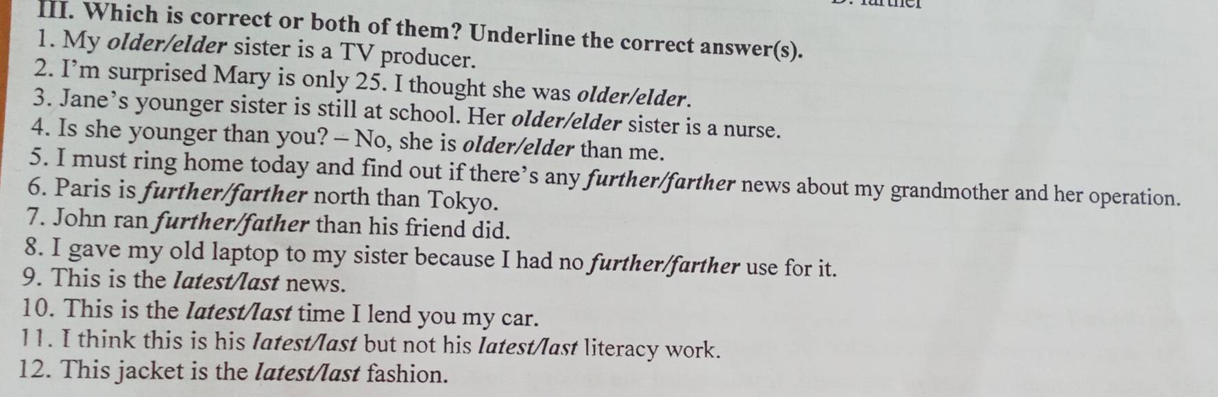 Which is correct or both of them? Underline the correct answer(s). 
1. My older/elder sister is a TV producer. 
2. I’m surprised Mary is only 25. I thought she was older/elder. 
3. Jane’s younger sister is still at school. Her older/elder sister is a nurse. 
4. Is she younger than you? — No, she is older/elder than me. 
5. I must ring home today and find out if there’s any further/farther news about my grandmother and her operation. 
6. Paris is further/farther north than Tokyo. 
7. John ran further/father than his friend did. 
8. I gave my old laptop to my sister because I had no further/farther use for it. 
9. This is the latest/last news. 
10. This is the latest/last time I lend you my car. 
11. I think this is his Iatest/last but not his Iatest/last literacy work. 
12. This jacket is the latest/last fashion.