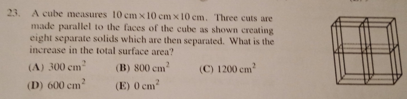 A cube measures 10cm* 10cm* 10cm. Three cuts are
made parallel to the faces of the cube as shown creating .
eight separate solids which are then separated. What is the
increase in the total surface area?
(A) 300cm^2 (B) 800cm^2 (C) 1200cm^2
(D) 600cm^2 (E) 0cm^2