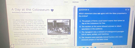EA□ RESPOND
A Day at the Colosseum QUESTION 8
/ 
World History: The Roran Warld Which statement does not agree with the ideas presented in
the Article?
it's g ame time. Clutching their snacksA. The people of Rome could watch events that lasted all
tems of thousands of fans pack into the day at the Colosseum for free.
stadium. A man stands in the center of
t slono. Suddenly, a ton leaps ouB. The workers at the arena allowed animals to attack
of nowhere. The llom runs ooto the field.
I fass its gare on it unwiling appenenspectators in the audience.
Rome's main site for exciting sportingC. The hypogewn was a network of underground passages
Welcome to the Colosseum, antientfull of ropes, pulleys, and machines
events The Comeum wao the pace in gh
C E. The poople of Rame went there to D). The venators were specially trained hunters who were
The Colosseum opened its arthes in 80 enslaved people or had been hired.
relax and enjay some entertainmenE. The
t qvents, which could last all day, were free, sometimes, the food was too