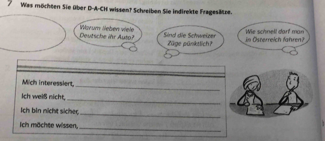 Was möchten Sie über D-A-CH wissen? Schreiben Sie indirekte Fragesätze. 
Warum lieben viele Wie schnell darf man 
Deutsche ihr Auto? Sind die Schweizer in Österreich fahren? 
Züge pünktlich? 
_ 
Mich interessiert, 
_ 
Ich weiß nicht, 
Ich bin nicht sicher,_ 
Ich möchte wissen,_