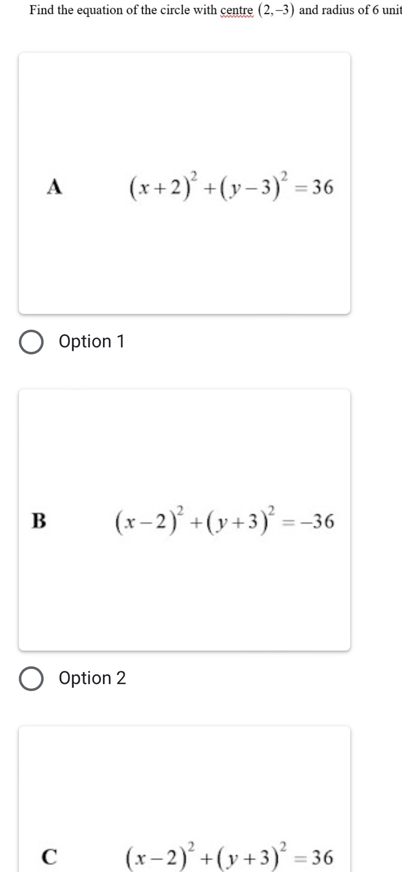 Find the equation of the circle with centre (2,-3) and radius of 6 unit
A
(x+2)^2+(y-3)^2=36
Option 1
B
(x-2)^2+(y+3)^2=-36
Option 2
C
(x-2)^2+(y+3)^2=36