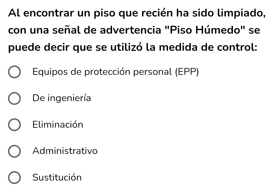 Al encontrar un piso que recién ha sido limpiado,
con una señal de advertencia "Piso Húmedo" se
puede decir que se utilizó la medida de control:
Equipos de protección personal (EPP)
De ingeniería
Eliminación
Administrativo
Sustitución